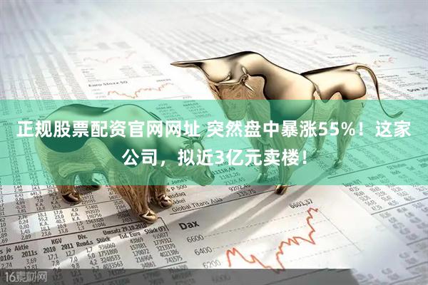 正规股票配资官网网址 突然盘中暴涨55%！这家公司，拟近3亿元卖楼！