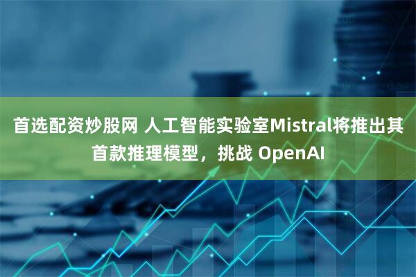 首选配资炒股网 人工智能实验室Mistral将推出其首款推理模型，挑战 OpenAI