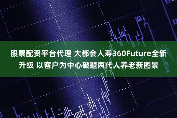 股票配资平台代理 大都会人寿360Future全新升级 以客户为中心破题两代人养老新图景