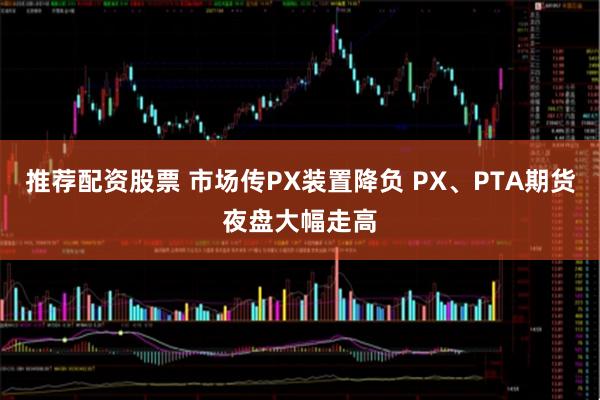 推荐配资股票 市场传PX装置降负 PX、PTA期货夜盘大幅走高
