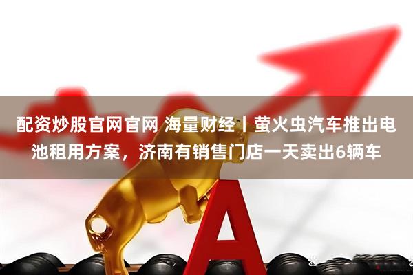 配资炒股官网官网 海量财经丨萤火虫汽车推出电池租用方案，济南有销售门店一天卖出6辆车