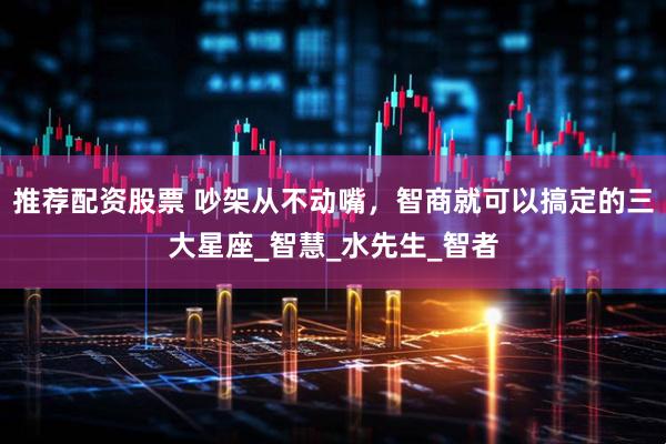 推荐配资股票 吵架从不动嘴，智商就可以搞定的三大星座_智慧_水先生_智者