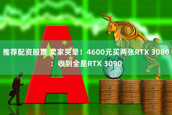 推荐配资股票 卖家哭晕！4600元买两张RTX 3080：收到全是RTX 3090