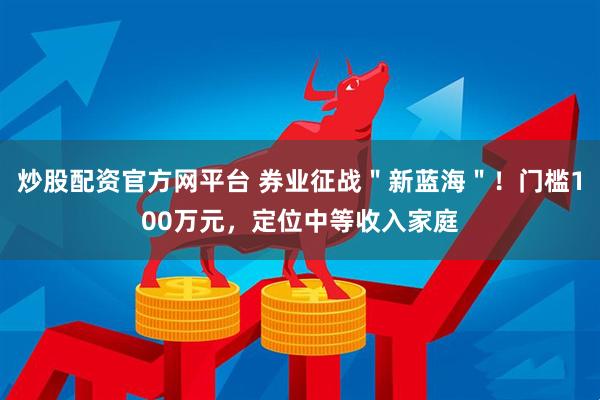 炒股配资官方网平台 券业征战＂新蓝海＂！门槛100万元，定位中等收入家庭