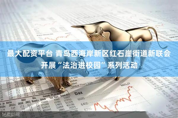 最大配资平台 青岛西海岸新区红石崖街道新联会开展“法治进校园”系列活动