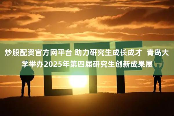 炒股配资官方网平台 助力研究生成长成才  青岛大学举办2025年第四届研究生创新成果展