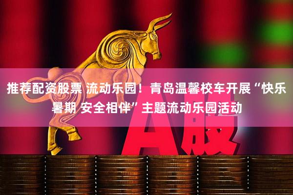 推荐配资股票 流动乐园！青岛温馨校车开展“快乐暑期 安全相伴”主题流动乐园活动