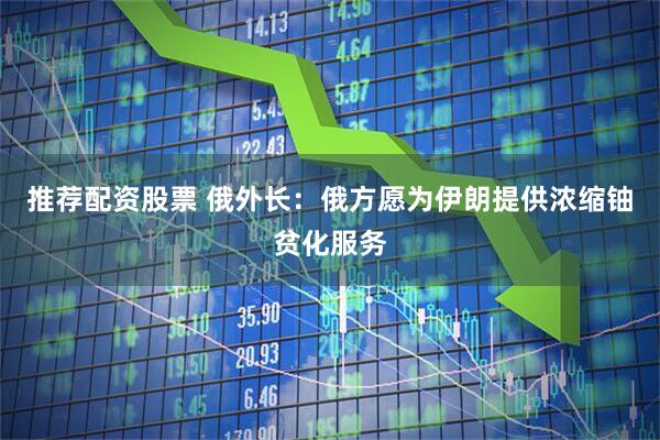 推荐配资股票 俄外长：俄方愿为伊朗提供浓缩铀贫化服务
