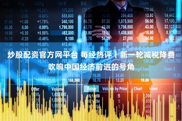 炒股配资官方网平台 每经热评丨新一轮减税降费吹响中国经济前进的号角