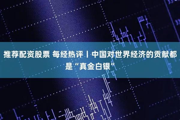 推荐配资股票 每经热评丨中国对世界经济的贡献都是“真金白银”