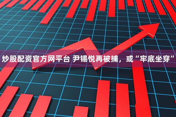 炒股配资官方网平台 尹锡悦再被捕，或“牢底坐穿”