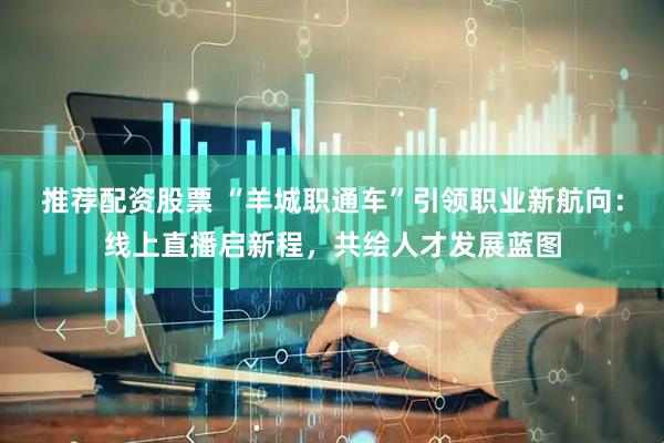 推荐配资股票 “羊城职通车”引领职业新航向：线上直播启新程，共绘人才发展蓝图