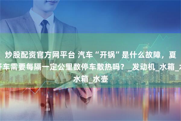 炒股配资官方网平台 汽车“开锅”是什么故障，夏日开车需要每隔一定公里数停车散热吗？_发动机_水箱_水壶