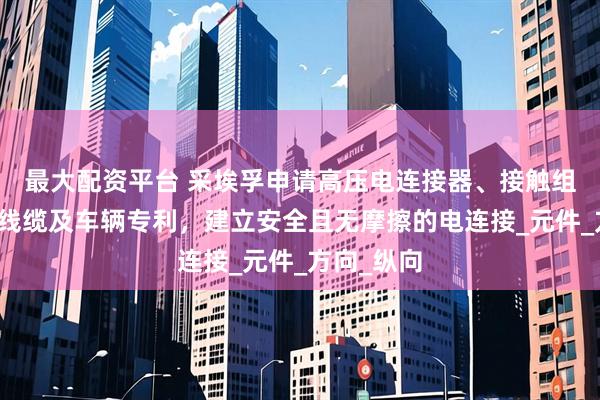 最大配资平台 采埃孚申请高压电连接器、接触组件、连接线缆及车辆专利，建立安全且无摩擦的电连接_元件_方向_纵向