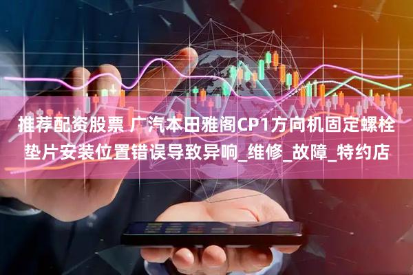 推荐配资股票 广汽本田雅阁CP1方向机固定螺栓垫片安装位置错误导致异响_维修_故障_特约店