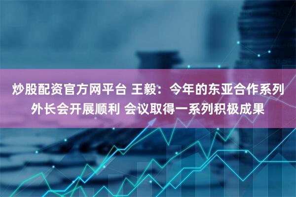 炒股配资官方网平台 王毅：今年的东亚合作系列外长会开展顺利 会议取得一系列积极成果