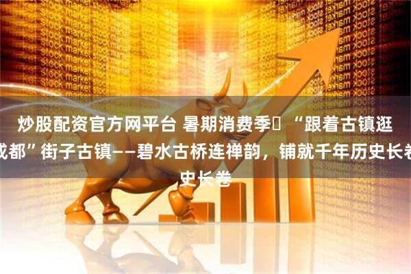 炒股配资官方网平台 暑期消费季㉝“跟着古镇逛成都”街子古镇——碧水古桥连禅韵，铺就千年历史长卷