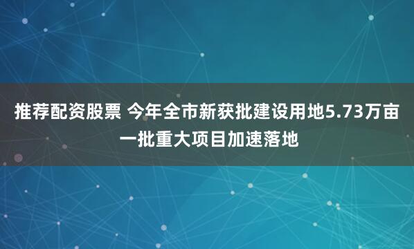 推荐配资股票 今年全市新获批建设用地5.73万亩 一批重大项目加速落地