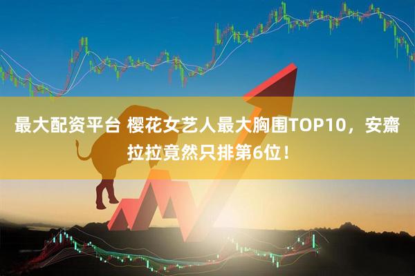 最大配资平台 樱花女艺人最大胸围TOP10，安齋拉拉竟然只排第6位！