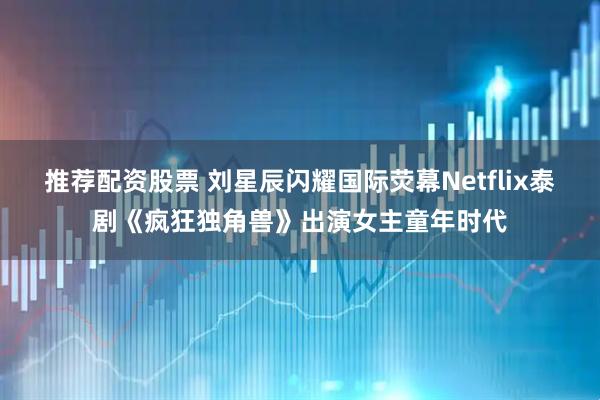 推荐配资股票 刘星辰闪耀国际荧幕Netflix泰剧《疯狂独角兽》出演女主童年时代