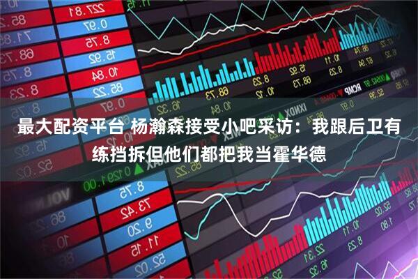 最大配资平台 杨瀚森接受小吧采访：我跟后卫有练挡拆但他们都把我当霍华德