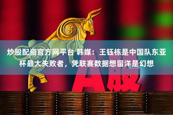 炒股配资官方网平台 韩媒：王钰栋是中国队东亚杯最大失败者，凭联赛数据想留洋是幻想