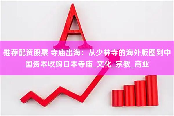 推荐配资股票 寺庙出海：从少林寺的海外版图到中国资本收购日本寺庙_文化_宗教_商业