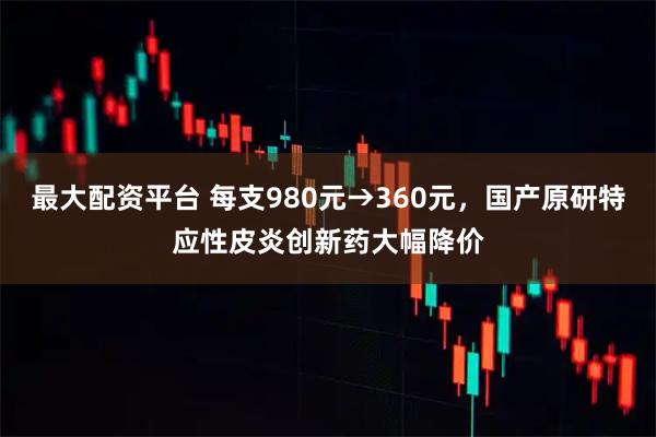 最大配资平台 每支980元→360元，国产原研特应性皮炎创新药大幅降价
