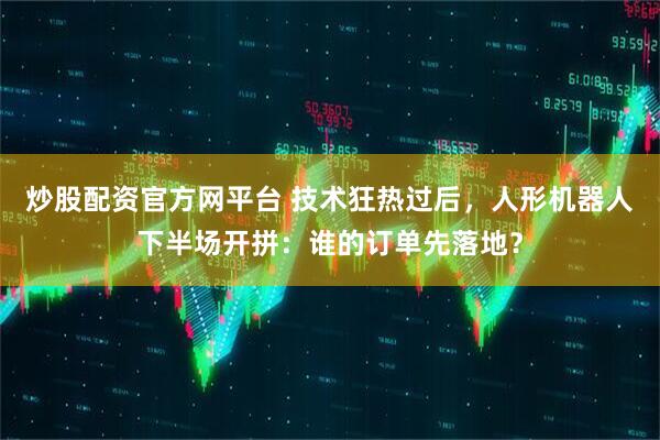 炒股配资官方网平台 技术狂热过后，人形机器人下半场开拼：谁的订单先落地？