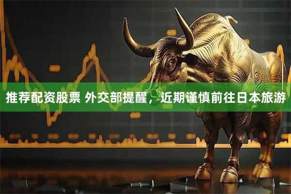 推荐配资股票 外交部提醒，近期谨慎前往日本旅游