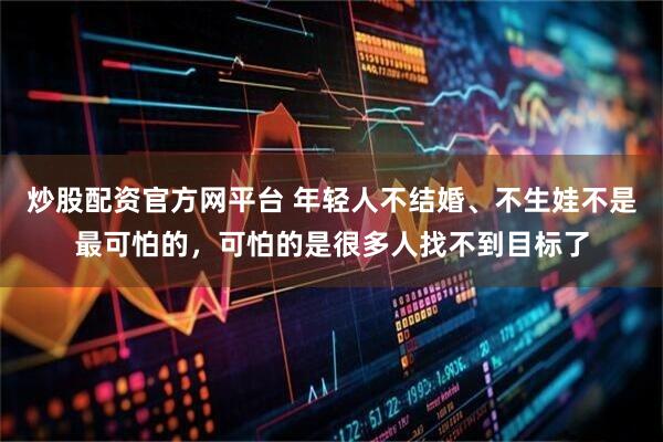 炒股配资官方网平台 年轻人不结婚、不生娃不是最可怕的，可怕的是很多人找不到目标了