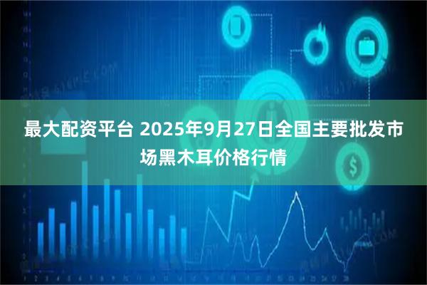 最大配资平台 2025年9月27日全国主要批发市场黑木耳价格行情