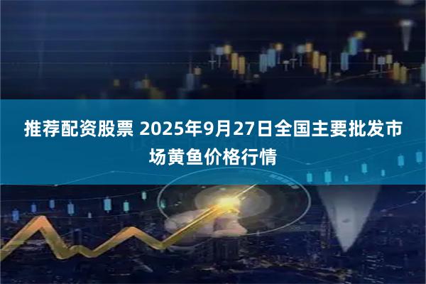 推荐配资股票 2025年9月27日全国主要批发市场黄鱼价格行情