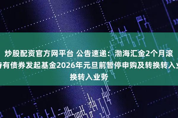 炒股配资官方网平台 公告速递：渤海汇金2个月滚动持有债券发起基金2026年元旦前暂停申购及转换转入业务