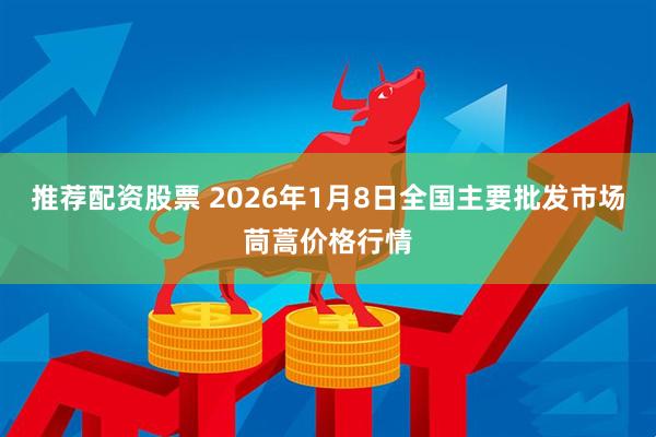推荐配资股票 2026年1月8日全国主要批发市场茼蒿价格行情